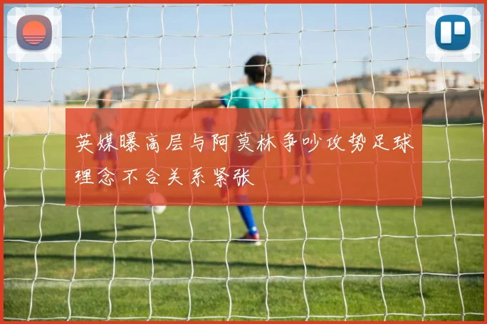 英媒曝高层与阿莫林争吵攻势足球理念不合关系紧张