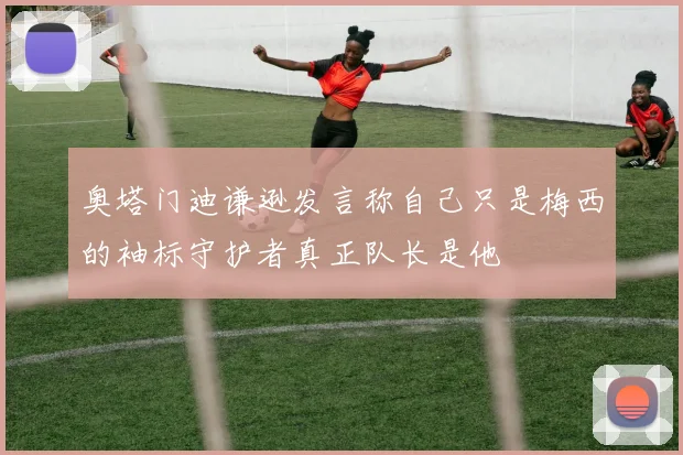 奥塔门迪谦逊发言称自己只是梅西的袖标守护者真正队长是他