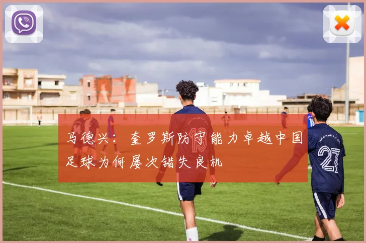 马德兴：奎罗斯防守能力卓越中国足球为何屡次错失良机