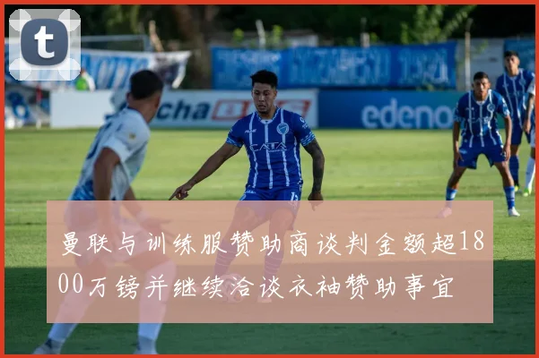 曼联与训练服赞助商谈判金额超1800万镑并继续洽谈衣袖赞助事宜