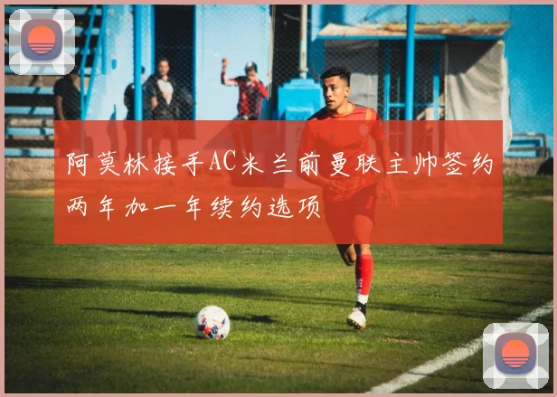 阿莫林接手AC米兰前曼联主帅签约两年加一年续约选项