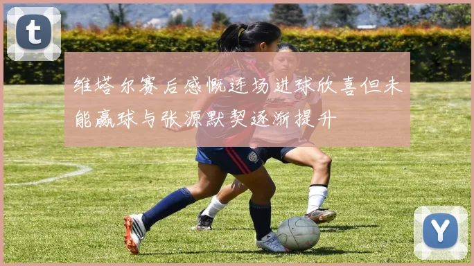 维塔尔赛后感慨连场进球欣喜但未能赢球与张源默契逐渐提升