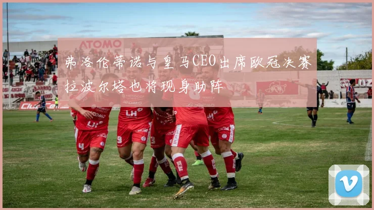 弗洛伦蒂诺与皇马CEO出席欧冠决赛拉波尔塔也将现身助阵