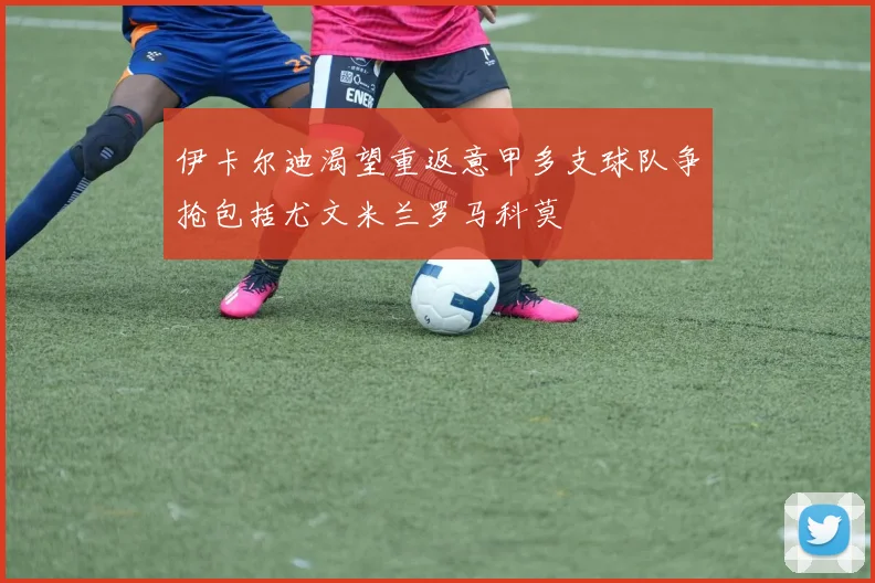 伊卡尔迪渴望重返意甲多支球队争抢包括尤文米兰罗马科莫