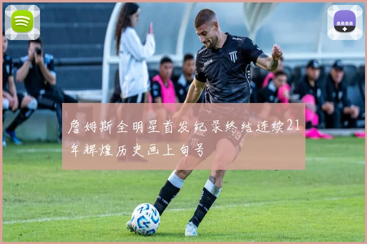 詹姆斯全明星首发纪录终结连续21年辉煌历史画上句号