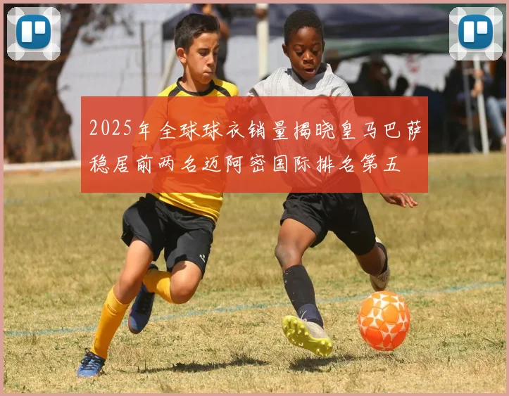 2025年全球球衣销量揭晓皇马巴萨稳居前两名迈阿密国际排名第五