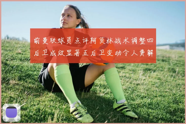 前曼联球员点评阿莫林战术调整四后卫成效显著五后卫变动令人费解