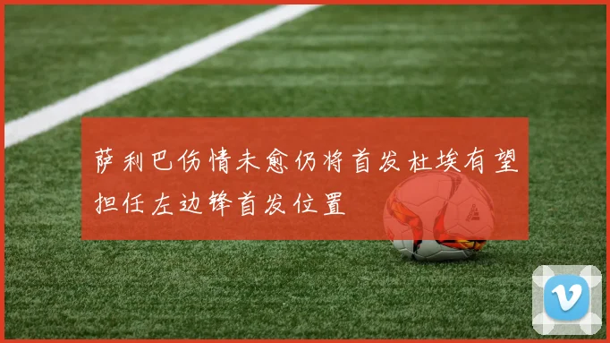 萨利巴伤情未愈仍将首发杜埃有望担任左边锋首发位置